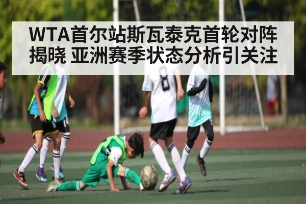 WTA首尔站斯瓦泰克首轮对阵揭晓 亚洲赛季状态分析引关注（KAIYUN）