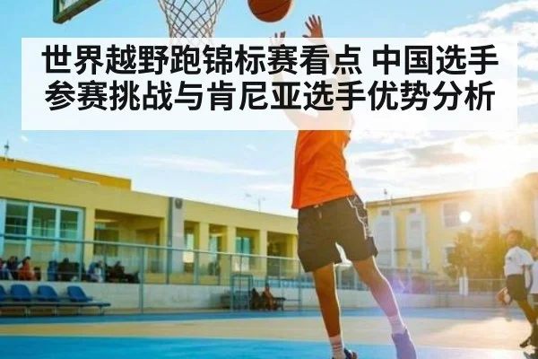 世界越野跑锦标赛看点 中国选手参赛挑战与肯尼亚选手优势分析（KAIYUN）