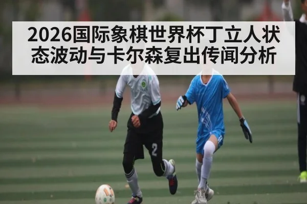2026国际象棋世界杯丁立人状态波动与卡尔森复出传闻分析（KAIYUN）