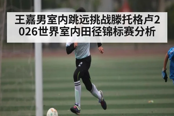 王嘉男室内跳远挑战滕托格卢2026世界室内田径锦标赛分析